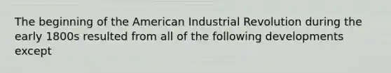 The beginning of the American Industrial Revolution during the early 1800s resulted from all of the following developments except