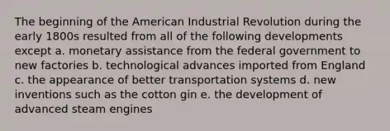 The beginning of the American Industrial Revolution during the early 1800s resulted from all of the following developments except a. monetary assistance from the federal government to new factories b. technological advances imported from England c. the appearance of better transportation systems d. new inventions such as the cotton gin e. the development of advanced steam engines