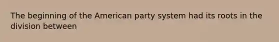 The beginning of the American party system had its roots in the division between