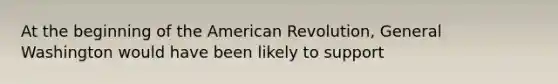 At the beginning of the American Revolution, General Washington would have been likely to support