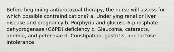 Before beginning antiprotozoal therapy, the nurse will assess for which possible contraindications? a. Underlying renal or liver disease and pregnancy b. Porphyria and glucose-6-phosphate dehydrogenase (G6PD) deficiency c. Glaucoma, cataracts, anemia, and petechiae d. Constipation, gastritis, and lactose intolerance