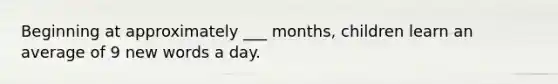 Beginning at approximately ___ months, children learn an average of 9 new words a day.