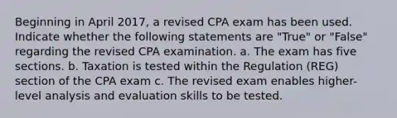 Beginning in April 2017, a revised CPA exam has been used. Indicate whether the following statements are "True" or "False" regarding the revised CPA examination. a. The exam has five sections. b. Taxation is tested within the Regulation (REG) section of the CPA exam c. The revised exam enables higher-level analysis and evaluation skills to be tested.