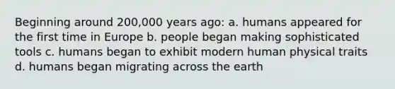 Beginning around 200,000 years ago:​ a. ​humans appeared for the first time in Europe b. ​people began making sophisticated tools c. ​humans began to exhibit modern human physical traits d. ​humans began migrating across the earth