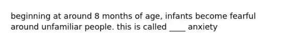 beginning at around 8 months of age, infants become fearful around unfamiliar people. this is called ____ anxiety