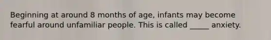 Beginning at around 8 months of age, infants may become fearful around unfamiliar people. This is called _____ anxiety.