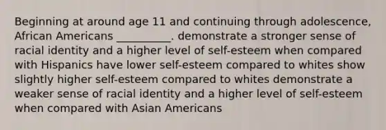 Beginning at around age 11 and continuing through adolescence, African Americans __________. demonstrate a stronger sense of racial identity and a higher level of self-esteem when compared with Hispanics have lower self-esteem compared to whites show slightly higher self-esteem compared to whites demonstrate a weaker sense of racial identity and a higher level of self-esteem when compared with Asian Americans