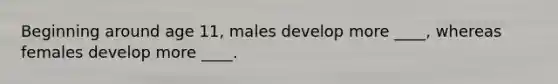 Beginning around age 11, males develop more ____, whereas females develop more ____.