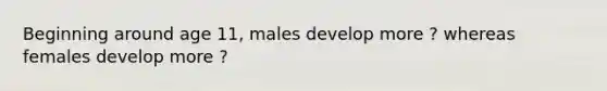 Beginning around age 11, males develop more ? whereas females develop more ?