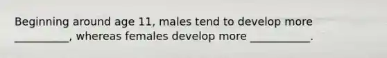 Beginning around age 11, males tend to develop more __________, whereas females develop more ___________.