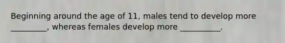 Beginning around the age of 11, males tend to develop more _________, whereas females develop more __________.