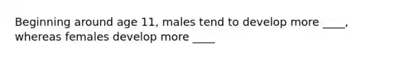 Beginning around age 11, males tend to develop more ____, whereas females develop more ____