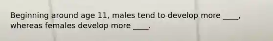 Beginning around age 11, males tend to develop more ____, whereas females develop more ____.