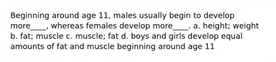 Beginning around age 11, males usually begin to develop more____, whereas females develop more____. a. height; weight b. fat; muscle c. muscle; fat d. boys and girls develop equal amounts of fat and muscle beginning around age 11