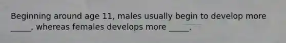 Beginning around age 11, males usually begin to develop more _____, whereas females develops more _____.