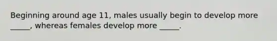 Beginning around age 11, males usually begin to develop more _____, whereas females develop more _____.