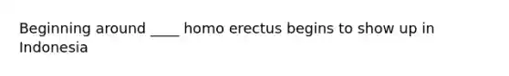 Beginning around ____ homo erectus begins to show up in Indonesia