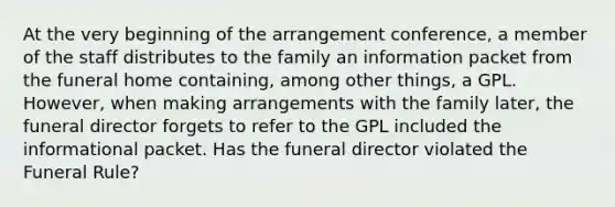 At the very beginning of the arrangement conference, a member of the staff distributes to the family an information packet from the funeral home containing, among other things, a GPL. However, when making arrangements with the family later, the funeral director forgets to refer to the GPL included the informational packet. Has the funeral director violated the Funeral Rule?