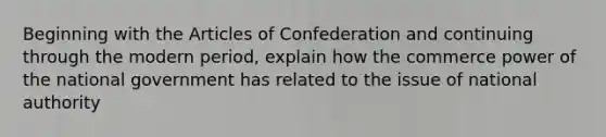 Beginning with the Articles of Confederation and continuing through the modern period, explain how the commerce power of the national government has related to the issue of national authority