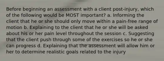 Before beginning an assessment with a client post-injury, which of the following would be MOST important? a. Informing the client that he or she should only move within a pain-free range of motion b. Explaining to the client that he or she will be asked about his or her pain level throughout the session c. Suggesting that the client push through some of the exercises so he or she can progress d. Explaining that the assessment will allow him or her to determine realistic goals related to the injury