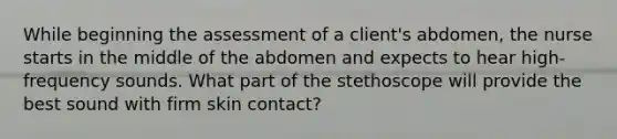 While beginning the assessment of a client's abdomen, the nurse starts in the middle of the abdomen and expects to hear high-frequency sounds. What part of the stethoscope will provide the best sound with firm skin contact?