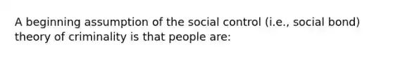 A beginning assumption of the social control (i.e., social bond) theory of criminality is that people are: