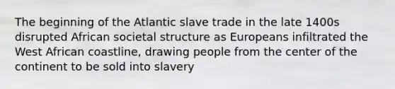 The beginning of the Atlantic slave trade in the late 1400s disrupted African societal structure as Europeans infiltrated the West African coastline, drawing people from the center of the continent to be sold into slavery