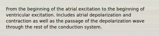 From the beginning of the atrial excitation to the beginning of ventricular excitation. Includes atrial depolarization and contraction as well as the passage of the depolarization wave through the rest of the conduction system.