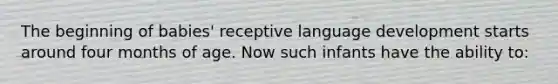 The beginning of babies' receptive language development starts around four months of age. Now such infants have the ability to: