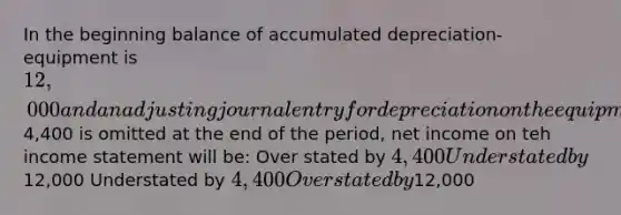 In the beginning balance of accumulated depreciation- equipment is 12,000 and an adjusting journal entry for depreciation on the equipment for4,400 is omitted at the end of the period, net income on teh income statement will be: Over stated by 4,400 Understated by12,000 Understated by 4,400 Overstated by12,000