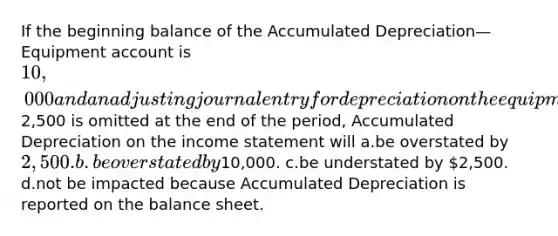 If the beginning balance of the Accumulated Depreciation—Equipment account is 10,000 and an adjusting journal entry for depreciation on the equipment for2,500 is omitted at the end of the period, Accumulated Depreciation on the income statement will a.be overstated by 2,500. b.be overstated by10,000. c.be understated by 2,500. d.not be impacted because Accumulated Depreciation is reported on the balance sheet.