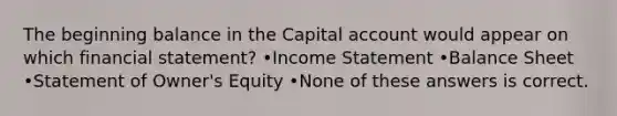 The beginning balance in the Capital account would appear on which financial statement? •<a href='https://www.questionai.com/knowledge/kCPMsnOwdm-income-statement' class='anchor-knowledge'>income statement</a> •Balance Sheet •Statement of Owner's Equity •None of these answers is correct.