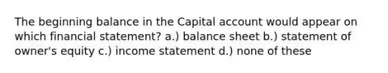 The beginning balance in the Capital account would appear on which financial statement? a.) balance sheet b.) statement of owner's equity c.) income statement d.) none of these