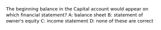 The beginning balance in the Capital account would appear on which financial statement? A: balance sheet B: statement of owner's equity C: <a href='https://www.questionai.com/knowledge/kCPMsnOwdm-income-statement' class='anchor-knowledge'>income statement</a> D: none of these are correct