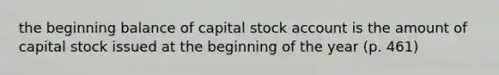 the beginning balance of capital stock account is the amount of capital stock issued at the beginning of the year (p. 461)