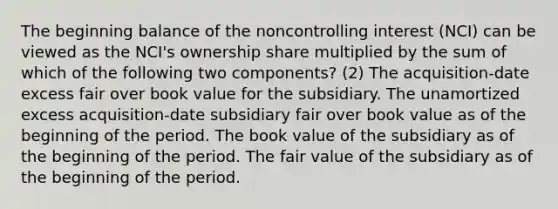 The beginning balance of the noncontrolling interest (NCI) can be viewed as the NCI's ownership share multiplied by the sum of which of the following two components? (2) The acquisition-date excess fair over book value for the subsidiary. The unamortized excess acquisition-date subsidiary fair over book value as of the beginning of the period. The book value of the subsidiary as of the beginning of the period. The fair value of the subsidiary as of the beginning of the period.