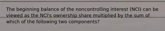 The beginning balance of the noncontrolling interest (NCI) can be viewed as the NCI's ownership share multiplied by the sum of which of the following two components?