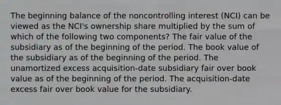 The beginning balance of the noncontrolling interest (NCI) can be viewed as the NCI's ownership share multiplied by the sum of which of the following two components? The fair value of the subsidiary as of the beginning of the period. The book value of the subsidiary as of the beginning of the period. The unamortized excess acquisition-date subsidiary fair over book value as of the beginning of the period. The acquisition-date excess fair over book value for the subsidiary.