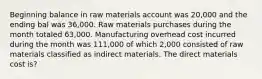 Beginning balance in raw materials account was 20,000 and the ending bal was 36,000. Raw materials purchases during the month totaled 63,000. Manufacturing overhead cost incurred during the month was 111,000 of which 2,000 consisted of raw materials classified as indirect materials. The direct materials cost is?