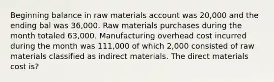 Beginning balance in raw materials account was 20,000 and the ending bal was 36,000. Raw materials purchases during the month totaled 63,000. Manufacturing overhead cost incurred during the month was 111,000 of which 2,000 consisted of raw materials classified as indirect materials. The direct materials cost is?