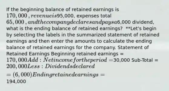 If the beginning balance of retained earnings is 170,000​, revenue is95,000​, expenses total 65,000​, and the company declares and pays a6,000 ​dividend, what is the ending balance of retained​ earnings? ​ **Let's begin by selecting the labels in the summarized statement of retained earnings and then enter the amounts to calculate the ending balance of retained earnings for the company. Statement of Retained Earnings Beginning retained earnings = 170,000 Add: Net income for the period =30,000 Sub-Total = 200,000 Less: Dividends declared = (6,000) Ending retained earnings =194,000