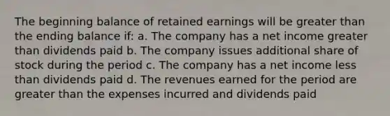 The beginning balance of retained earnings will be greater than the ending balance if: a. The company has a net income greater than dividends paid b. The company issues additional share of stock during the period c. The company has a net income less than dividends paid d. The revenues earned for the period are greater than the expenses incurred and dividends paid