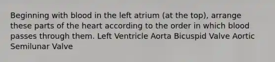 Beginning with blood in the left atrium (at the top), arrange these parts of <a href='https://www.questionai.com/knowledge/kya8ocqc6o-the-heart' class='anchor-knowledge'>the heart</a> according to the order in which blood passes through them. Left Ventricle Aorta Bicuspid Valve Aortic Semilunar Valve