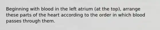 Beginning with blood in the left atrium (at the top), arrange these parts of the heart according to the order in which blood passes through them.