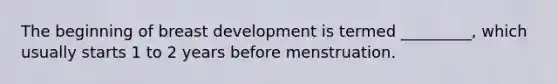 The beginning of breast development is termed _________, which usually starts 1 to 2 years before menstruation.
