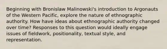 Beginning with Bronislaw Malinowski's introduction to Argonauts of the Western Pacific, explore the nature of ethnographic authority. How have ideas about ethnographic authority changed over time? Responses to this question would ideally engage issues of fieldwork, positionality, textual style, and representation.