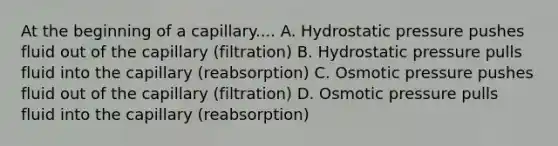 At the beginning of a capillary.... A. Hydrostatic pressure pushes fluid out of the capillary (filtration) B. Hydrostatic pressure pulls fluid into the capillary (reabsorption) C. Osmotic pressure pushes fluid out of the capillary (filtration) D. Osmotic pressure pulls fluid into the capillary (reabsorption)