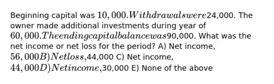 Beginning capital was 10,000. Withdrawals were24,000. The owner made additional investments during year of 60,000. The ending capital balance was90,000. What was the net income or net loss for the period? A) Net income, 56,000 B) Net loss,44,000 C) Net income, 44,000 D) Net income,30,000 E) None of the above