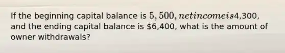 If the beginning capital balance is 5,500, net income is4,300, and the ending capital balance is 6,400, what is the amount of owner withdrawals?