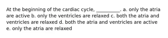 At the beginning of the cardiac cycle, __________. a. only the atria are active b. only the ventricles are relaxed c. both the atria and ventricles are relaxed d. both the atria and ventricles are active e. only the atria are relaxed